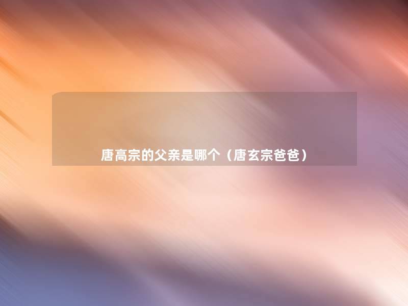 唐高宗的父亲是哪个(唐玄宗爸爸) 唐高宗的父亲是哪个(唐玄宗爸爸)