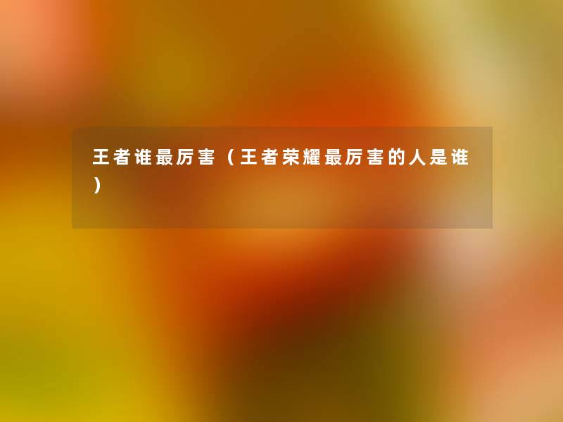 王者谁厉害(王者荣耀厉害的人是谁) 王者谁厉害(王者荣耀厉害的人是谁)