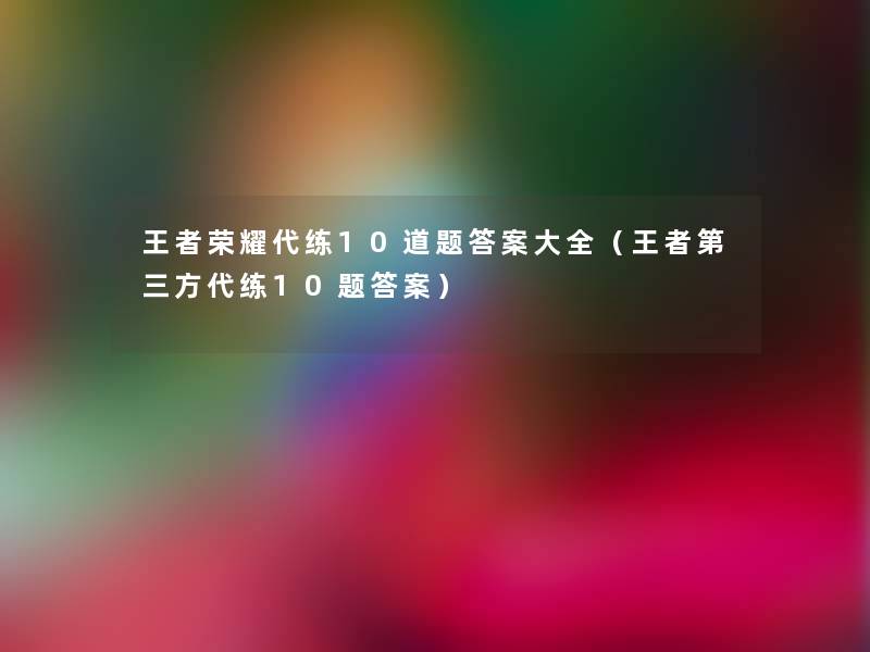 王者荣耀代练10道题答案大全(王者第三方代练10题答案) 王者荣耀代练10道题答案大全(王者第三方代练10题答案)