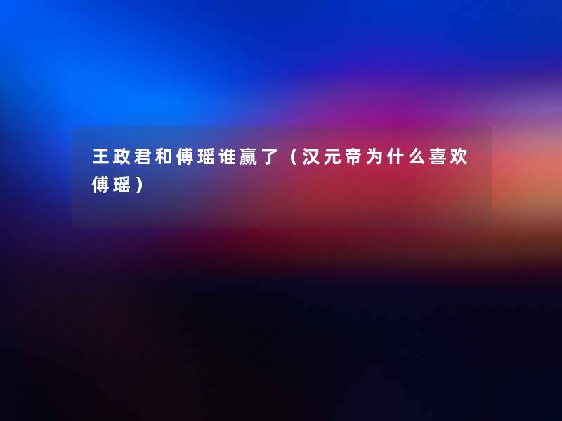 王政君和傅瑶谁赢了(汉元帝为什么喜欢傅瑶) 王政君和傅瑶谁赢了(汉元帝为什么喜欢傅瑶)
