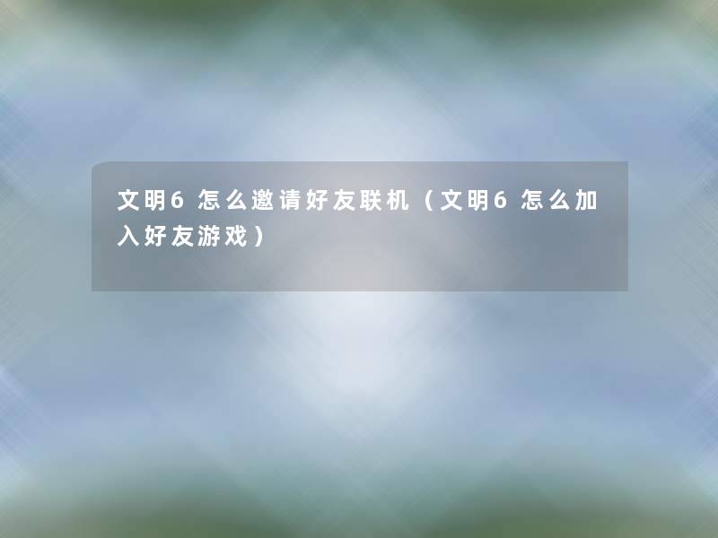 文明6怎么邀请好友联机(文明6怎么加入好友游戏) 文明6怎么邀请好友联机(文明6怎么加入好友游戏)