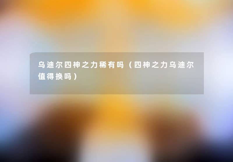 乌迪尔四神之力稀有吗(四神之力乌迪尔换吗) 乌迪尔四神之力稀有吗(四神之力乌迪尔换吗)