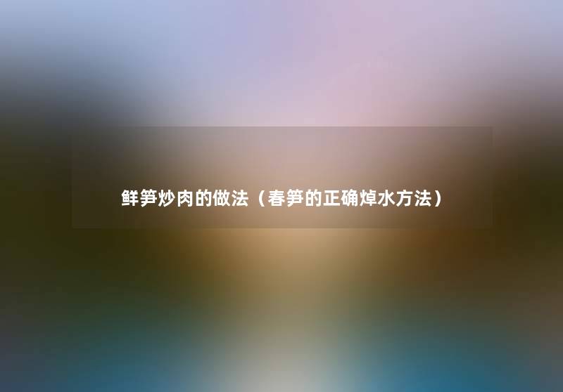 鲜笋炒肉的做法(春笋的正确焯水方法) 鲜笋炒肉的做法(春笋的正确焯水方法)