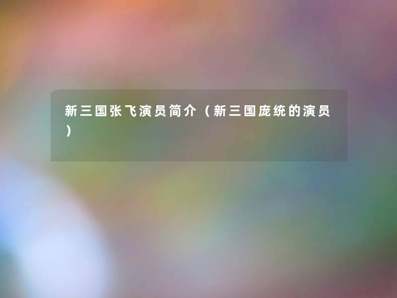 新三国张飞演员简介(新三国庞统的演员) 新三国张飞演员简介(新三国庞统的演员)