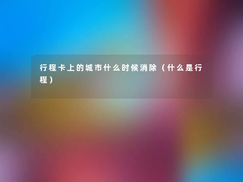 行程卡上的城市什么时候消除(什么是行程) 行程卡上的城市什么时候消除(什么是行程)