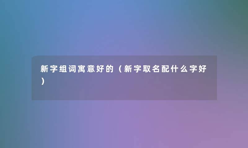 新字组词寓意好的(新字取名配什么字好) 新字组词寓意好的(新字取名配什么字好)