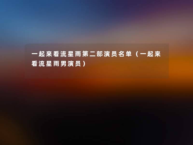 一起来看流星雨第二部演员名单(一起来看流星雨男演员) 一起来看流星雨第二部演员名单(一起来看流星雨男演员)