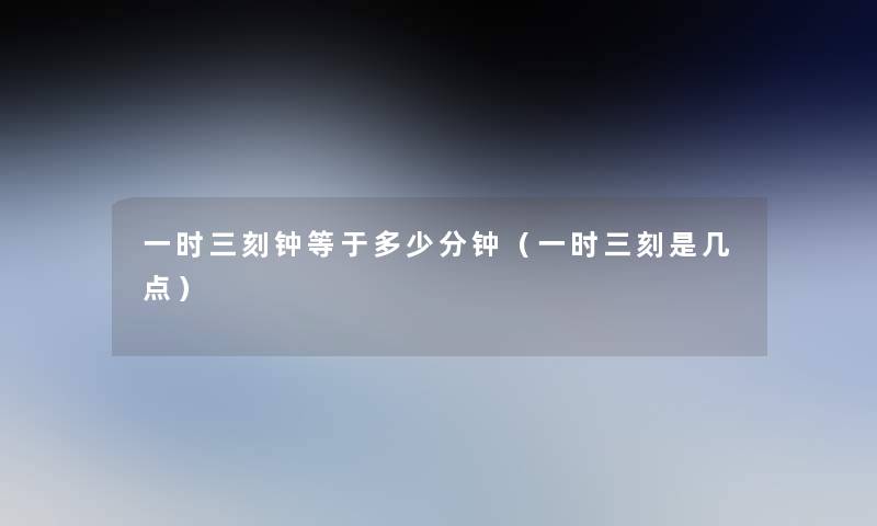一时三刻钟等于多少分钟(一时三刻是几点) 一时三刻钟等于多少分钟(一时三刻是几点)