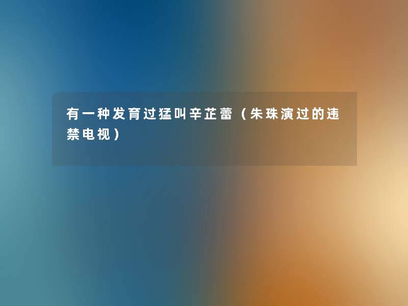有一种发育过猛叫辛芷蕾(朱珠演过的违禁电视) 有一种发育过猛叫辛芷蕾(朱珠演过的违禁电视)