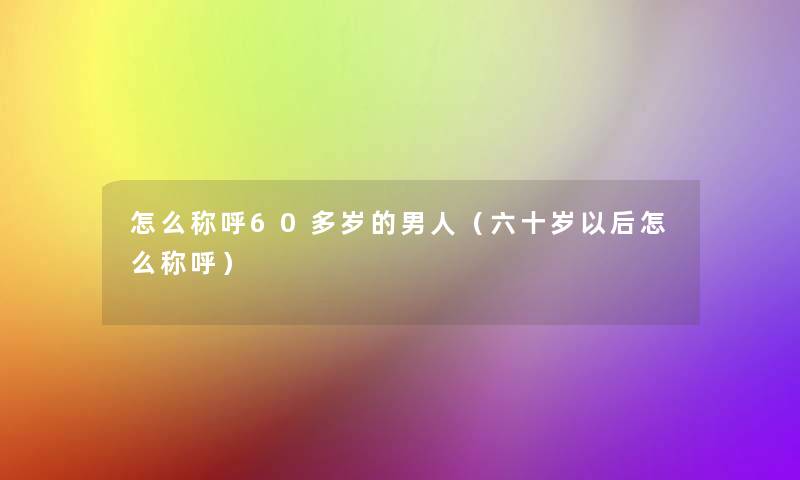 怎么称呼60多岁的男人(六十岁以后怎么称呼) 怎么称呼60多岁的男人(六十岁以后怎么称呼)