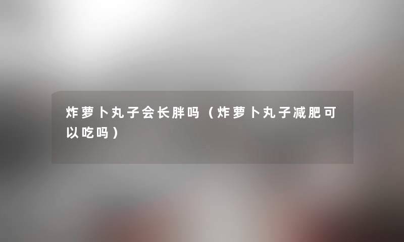 炸萝卜丸子会长胖吗(炸萝卜丸子减肥可以吃吗) 炸萝卜丸子会长胖吗(炸萝卜丸子减肥可以吃吗)