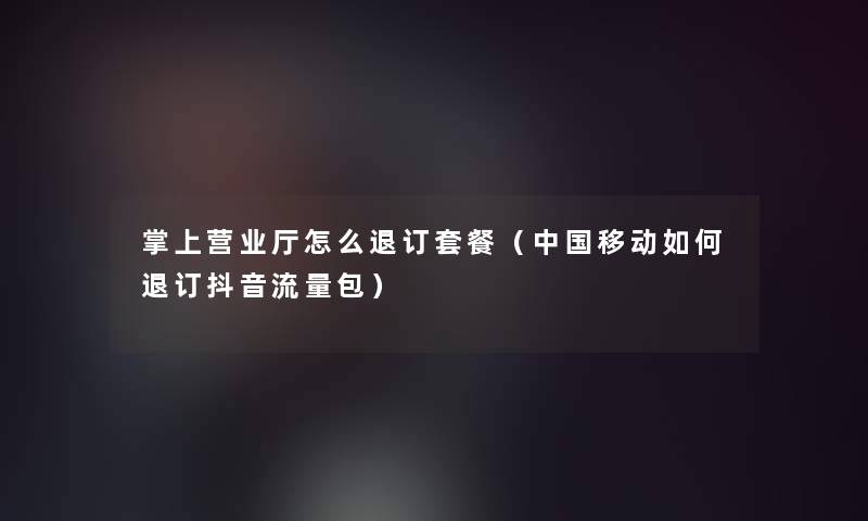 掌上营业厅怎么退订套餐(中国移动如何退订抖音流量包) 掌上营业厅怎么退订套餐(中国移动如何退订抖音流量包)