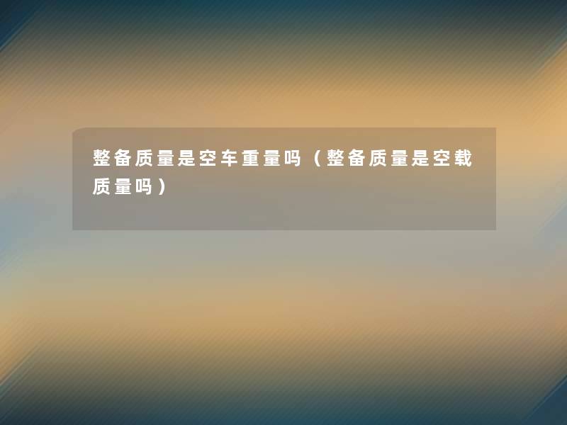 整备质量是空车重量吗(整备质量是空载质量吗) 整备质量是空车重量吗(整备质量是空载质量吗)
