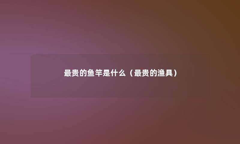 贵的鱼竿是什么(贵的渔具) 贵的鱼竿是什么(贵的渔具)