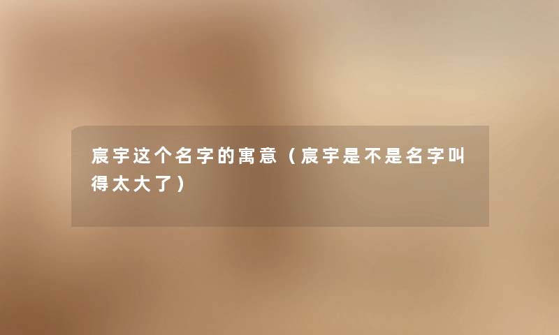 宸宇这个名字的寓意(宸宇是不是名字叫得太大了) 宸宇这个名字的寓意(宸宇是不是名字叫得太大了)