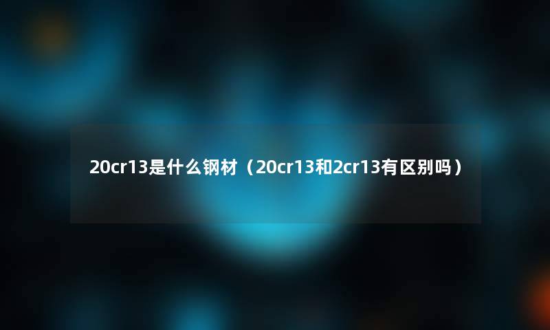 20cr13是什么钢材(20cr13和2cr13有区别吗) 20cr13是什么钢材(20cr13和2cr13有区别吗)