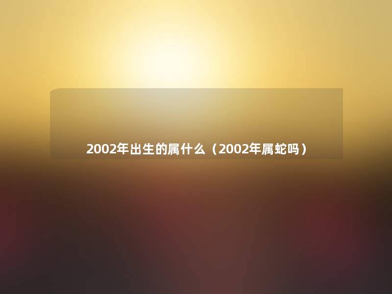 2002年出生的属什么(2002年属蛇吗) 2002年出生的属什么(2002年属蛇吗)