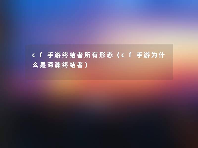 cf手游终结者所有形态(cf手游为什么是深渊终结者) cf手游终结者所有形态(cf手游为什么是深渊终结者)