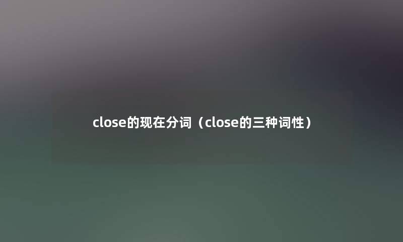 close的分词(close的三种词性) close的分词(close的三种词性)