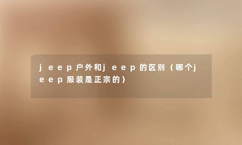 jeep户外和jeep的区别(哪个jeep服装是正宗的) jeep户外和jeep的区别(哪个jeep服装是正宗的)