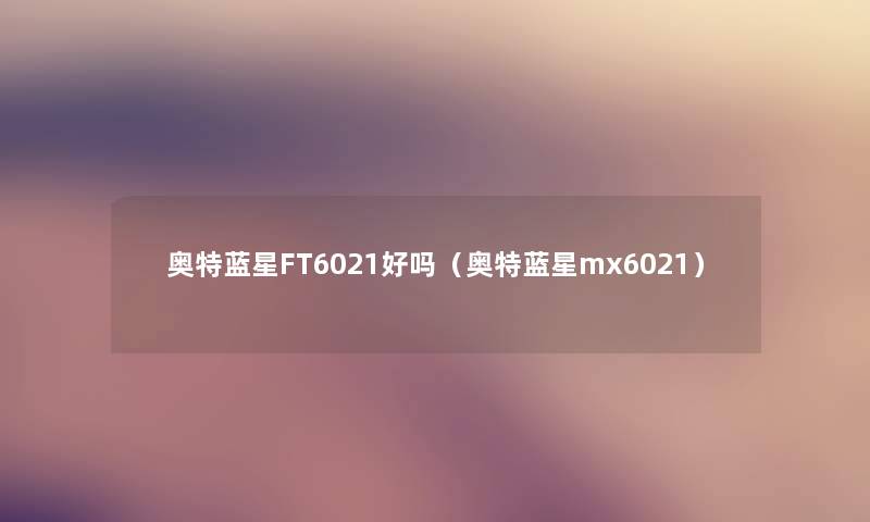 奥特蓝星FT6021好吗(奥特蓝星mx6021) 奥特蓝星FT6021好吗(奥特蓝星mx6021)