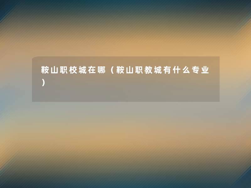 鞍山职校城在哪（鞍山职教城有什么专业）