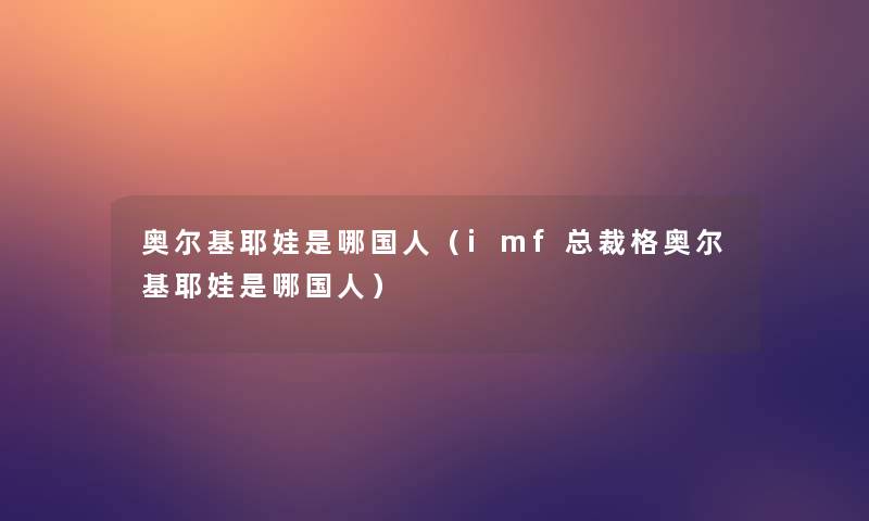奥尔基耶娃是哪国人(imf总裁格奥尔基耶娃是哪国人) 奥尔基耶娃是哪国人(imf总裁格奥尔基耶娃是哪国人)