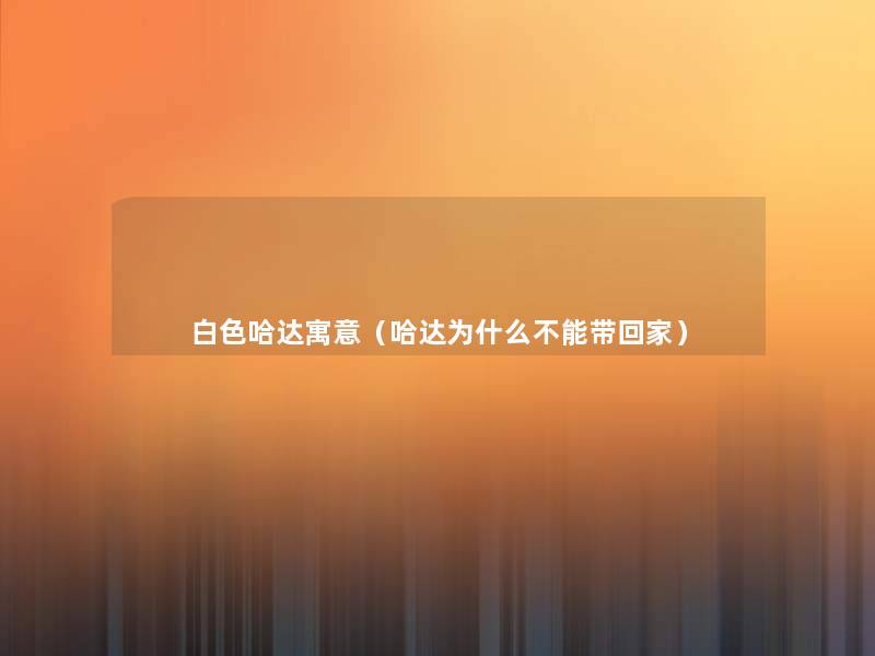 白色哈达寓意（哈达为什么不能带回家）