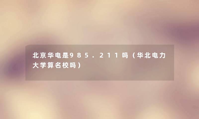 北京华电是985.211吗(华北电力大学算名校吗) 北京华电是985.211吗(华北电力大学算名校吗)