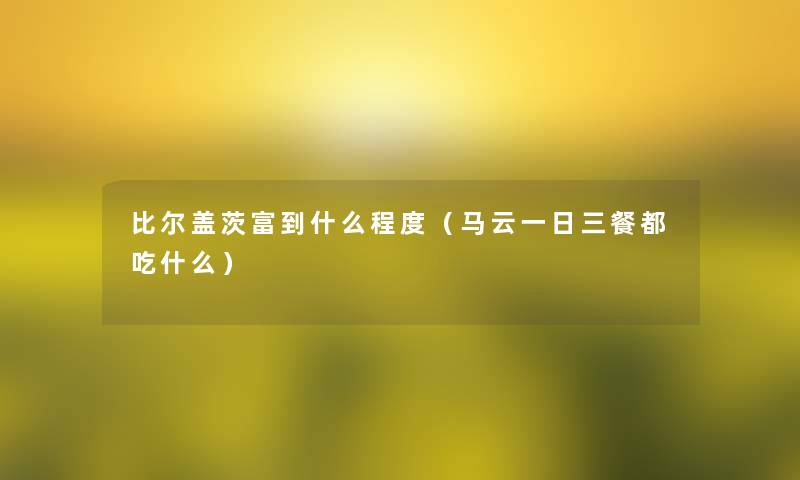 比尔盖茨富到什么程度(马云一日三餐都吃什么) 比尔盖茨富到什么程度(马云一日三餐都吃什么)