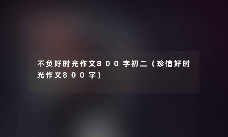 不负好时光作文800字初二(珍惜好时光作文800字) 不负好时光作文800字初二(珍惜好时光作文800字)