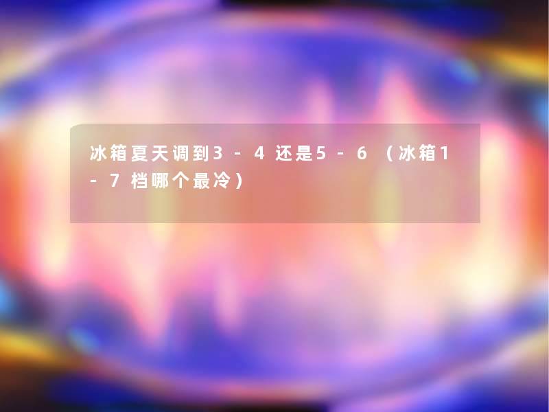 冰箱夏天调到3-4还是5-6(冰箱1-7档哪个冷) 冰箱夏天调到3-4还是5-6(冰箱1-7档哪个冷)