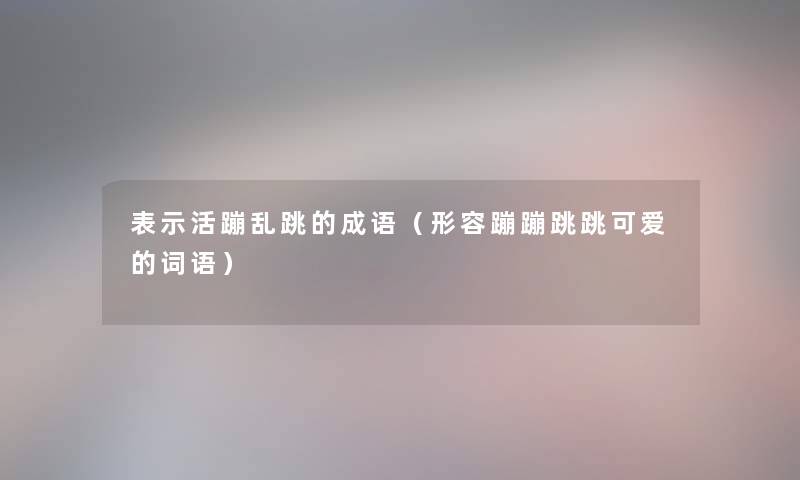 表示活蹦乱跳的成语(形容蹦蹦跳跳可爱的词语) 表示活蹦乱跳的成语(形容蹦蹦跳跳可爱的词语)