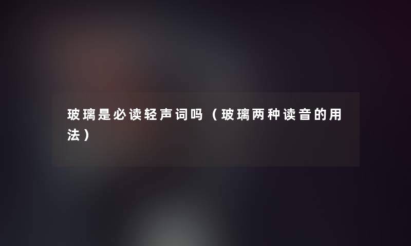 玻璃是必读轻声词吗(玻璃两种读音的用法) 玻璃是必读轻声词吗(玻璃两种读音的用法)