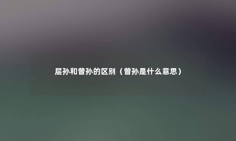 层孙和曾孙的区别(曾孙是什么意思) 层孙和曾孙的区别(曾孙是什么意思)