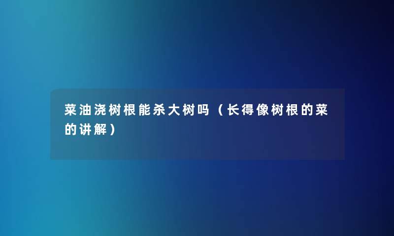 菜油浇树根能杀大树吗(长得像树根的菜的讲解) 菜油浇树根能杀大树吗(长得像树根的菜的讲解)