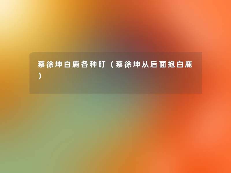 蔡徐坤白鹿各种盯(蔡徐坤从后面抱白鹿) 蔡徐坤白鹿各种盯(蔡徐坤从后面抱白鹿)