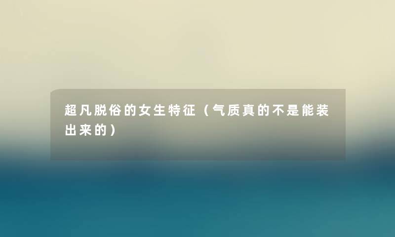 超凡脱俗的女生特征(气质真的不是能装出来的) 超凡脱俗的女生特征(气质真的不是能装出来的)