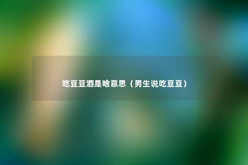 吃豆豆酒是啥意思(男生说吃豆豆) 吃豆豆酒是啥意思(男生说吃豆豆)