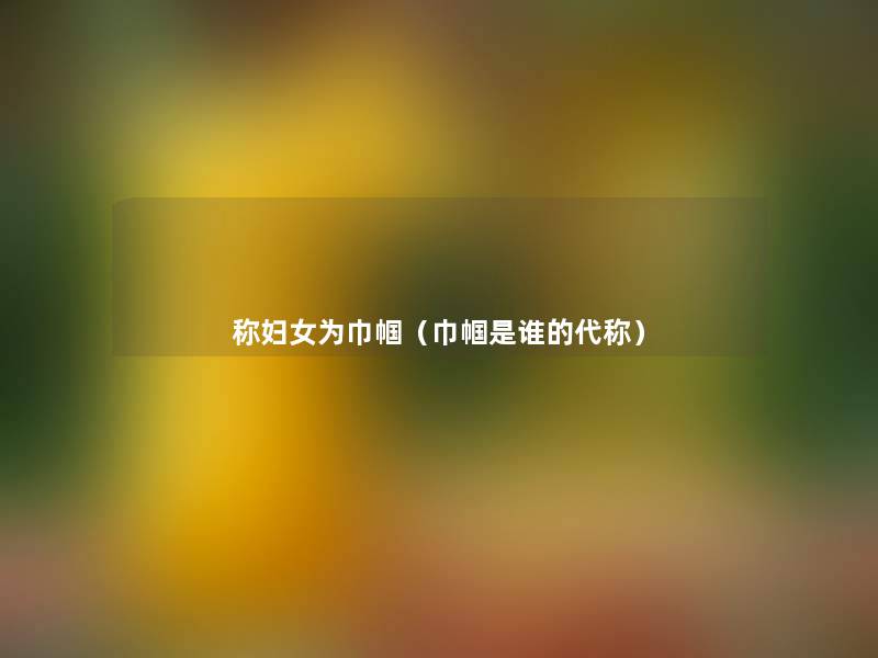 称妇女为巾帼(巾帼是谁的代称) 称妇女为巾帼(巾帼是谁的代称)