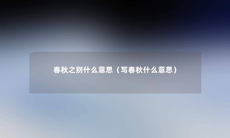春秋之别什么意思(写春秋什么意思) 春秋之别什么意思(写春秋什么意思)