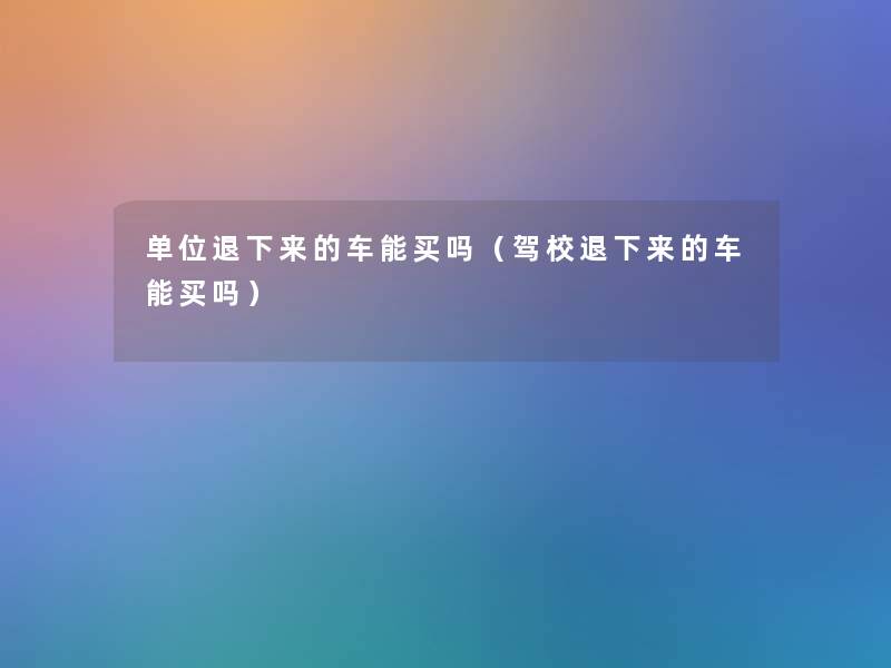 单位退下来的车能买吗(驾校退下来的车能买吗) 单位退下来的车能买吗(驾校退下来的车能买吗)