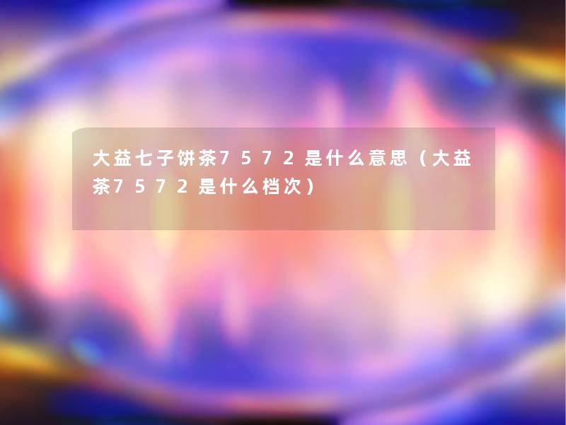 大益七子饼茶7572是什么意思(大益茶7572是什么档次) 大益七子饼茶7572是什么意思(大益茶7572是什么档次)