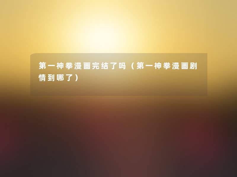 第一神拳漫画完结了吗(第一神拳漫画剧情到哪了) 第一神拳漫画完结了吗(第一神拳漫画剧情到哪了)