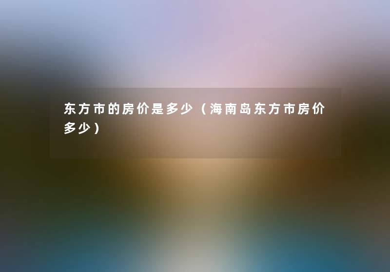 东方市的房价是多少(海南岛东方市房价多少) 东方市的房价是多少(海南岛东方市房价多少)