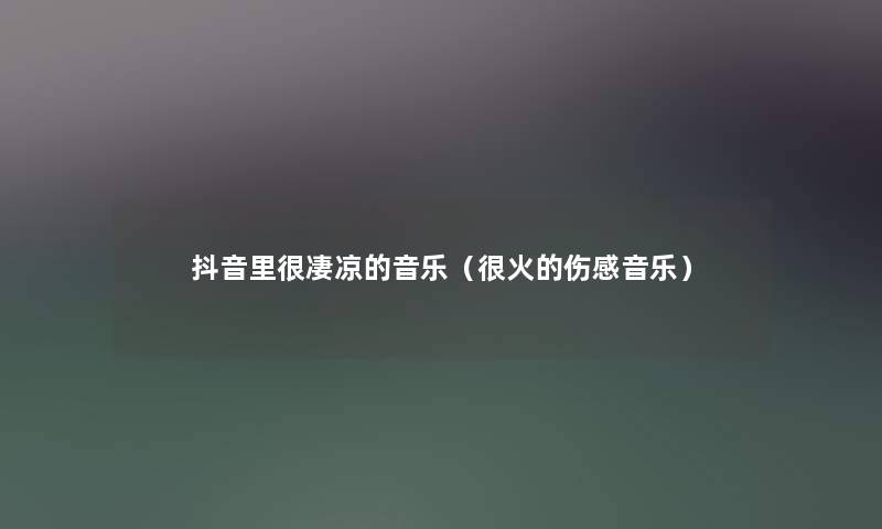 抖音里很凄凉的音乐(很火的伤感音乐) 抖音里很凄凉的音乐(很火的伤感音乐)