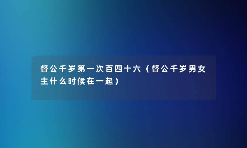督公千岁第一次百四十六(督公千岁男女主什么时候在一起) 督公千岁第一次百四十六(督公千岁男女主什么时候在一起)