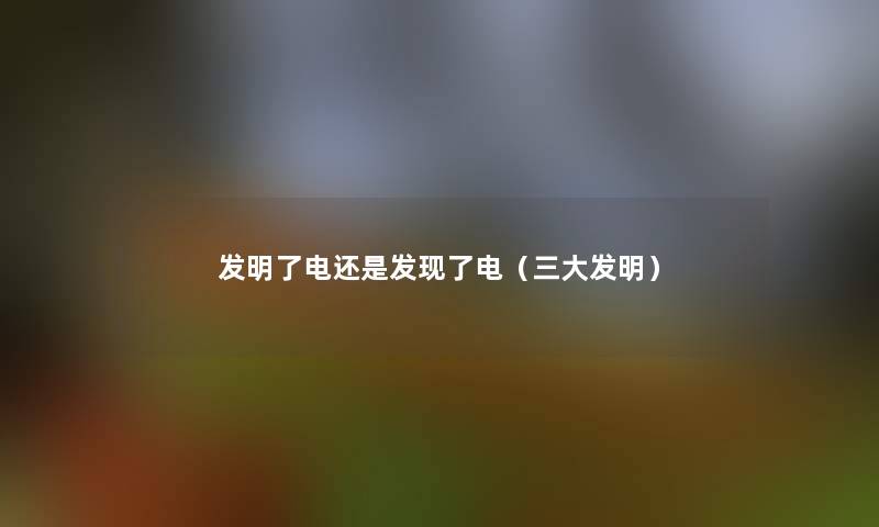 发明了电还是发现了电(三大发明) 发明了电还是发现了电(三大发明)