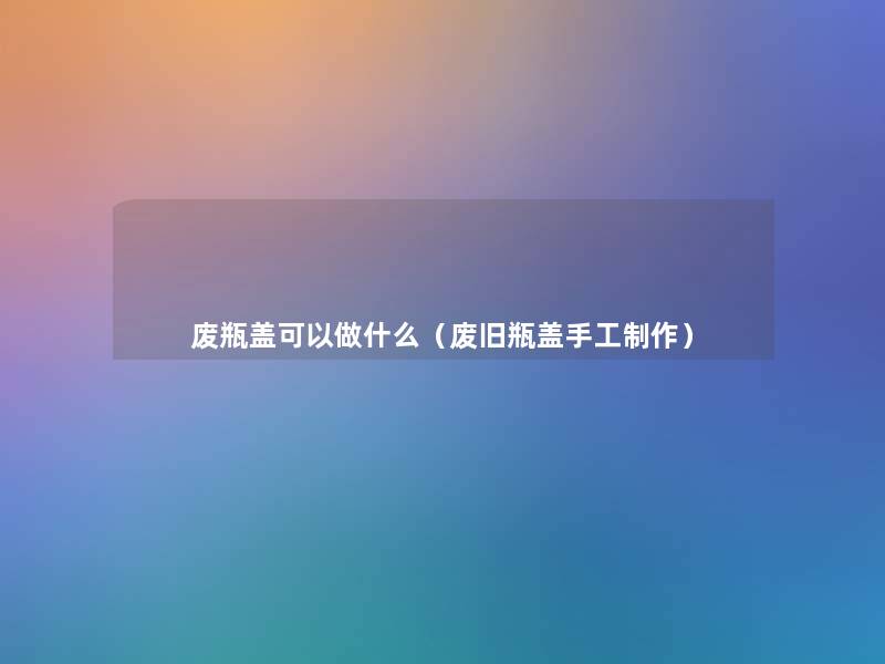 废瓶盖可以做什么(废旧瓶盖手工制作) 废瓶盖可以做什么(废旧瓶盖手工制作)