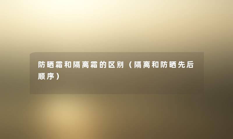 防晒霜和隔离霜的区别(隔离和防晒先后顺序) 防晒霜和隔离霜的区别(隔离和防晒先后顺序)